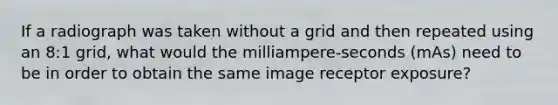 If a radiograph was taken without a grid and then repeated using an 8:1 grid, what would the milliampere-seconds (mAs) need to be in order to obtain the same image receptor exposure?