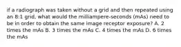 if a radiograph was taken without a grid and then repeated using an 8:1 grid, what would the milliampere-seconds (mAs) need to be in order to obtain the same image receptor exposure? A. 2 times the mAs B. 3 times the mAs C. 4 times the mAs D. 6 times the mAs