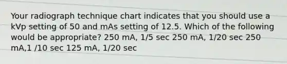 Your radiograph technique chart indicates that you should use a kVp setting of 50 and mAs setting of 12.5. Which of the following would be appropriate? 250 mA, 1/5 sec 250 mA, 1/20 sec 250 mA,1 /10 sec 125 mA, 1/20 sec