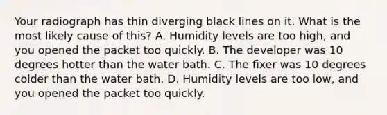 Your radiograph has thin diverging black lines on it. What is the most likely cause of this? A. Humidity levels are too high, and you opened the packet too quickly. B. The developer was 10 degrees hotter than the water bath. C. The fixer was 10 degrees colder than the water bath. D. Humidity levels are too low, and you opened the packet too quickly.