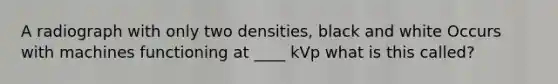 A radiograph with only two densities, black and white Occurs with machines functioning at ____ kVp what is this called?