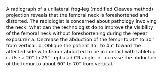 A radiograph of a unilateral frog-leg (modified Cleaves method) projection reveals that the femoral neck is foreshortened and distorted. The radiologist is concerned about pathology involving the neck. What can the technologist do to improve the visibility of the femoral neck without foreshortening during the repeat exposure? a. Decrease the abduction of the femur to 20° to 30° from vertical. b. Oblique the patient 35° to 45° toward the affected side with femur abducted to be in contact with tabletop. c. Use a 20° to 25° cephalad CR angle. d. Increase the abduction of the femur to about 60° to 70° from vertical.