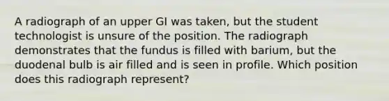 A radiograph of an upper GI was taken, but the student technologist is unsure of the position. The radiograph demonstrates that the fundus is filled with barium, but the duodenal bulb is air filled and is seen in profile. Which position does this radiograph represent?