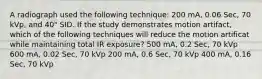 A radiograph used the following technique: 200 mA, 0.06 Sec, 70 kVp, and 40" SID. If the study demonstrates motion artifact, which of the following techniques will reduce the motion artificat while maintaining total IR exposure? 500 mA, 0.2 Sec, 70 kVp 600 mA, 0.02 Sec, 70 kVp 200 mA, 0.6 Sec, 70 kVp 400 mA, 0.16 Sec, 70 kVp