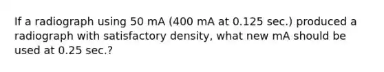 If a radiograph using 50 mA (400 mA at 0.125 sec.) produced a radiograph with satisfactory density, what new mA should be used at 0.25 sec.?