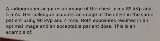 A radiographer acquires an image of the chest using 85 kVp and 5 mAs. Her colleague acquires an image of the chest in the same patient using 90 kVp and 4 mAs. Both exposures resulted in an optimal image and an acceptable patient dose. This is an example of: