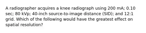 A radiographer acquires a knee radiograph using 200 mA; 0.10 sec; 80 kVp; 40-inch source-to-image distance (SID); and 12:1 grid. Which of the following would have the greatest effect on spatial resolution?