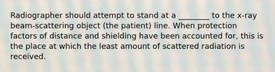 Radiographer should attempt to stand at a ________ to the x-ray beam-scattering object (the patient) line. When protection factors of distance and shielding have been accounted for, this is the place at which the least amount of scattered radiation is received.