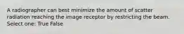 A radiographer can best minimize the amount of scatter radiation reaching the image receptor by restricting the beam. Select one: True False