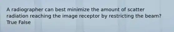 A radiographer can best minimize the amount of scatter radiation reaching the image receptor by restricting the beam? True False