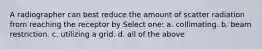 A radiographer can best reduce the amount of scatter radiation from reaching the receptor by Select one: a. collimating. b. beam restriction. c. utilizing a grid. d. all of the above