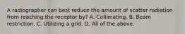 A radiographer can best reduce the amount of scatter radiation from reaching the receptor by? A. Collimating. B. Beam restriction. C. Utilizing a grid. D. All of the above.