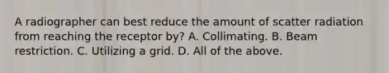 A radiographer can best reduce the amount of scatter radiation from reaching the receptor by? A. Collimating. B. Beam restriction. C. Utilizing a grid. D. All of the above.