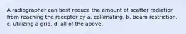 A radiographer can best reduce the amount of scatter radiation from reaching the receptor by a. collimating. b. beam restriction. c. utilizing a grid. d. all of the above.