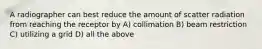 A radiographer can best reduce the amount of scatter radiation from reaching the receptor by A) collimation B) beam restriction C) utilizing a grid D) all the above