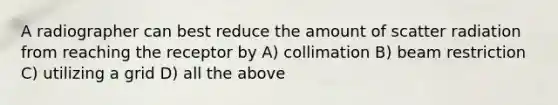 A radiographer can best reduce the amount of scatter radiation from reaching the receptor by A) collimation B) beam restriction C) utilizing a grid D) all the above