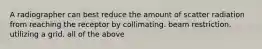 A radiographer can best reduce the amount of scatter radiation from reaching the receptor by collimating. beam restriction. utilizing a grid. all of the above