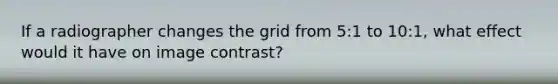 If a radiographer changes the grid from 5:1 to 10:1, what effect would it have on image contrast?