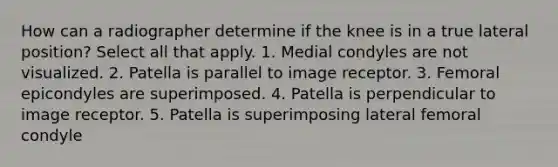 How can a radiographer determine if the knee is in a true lateral position? Select all that apply. 1. Medial condyles are not visualized. 2. Patella is parallel to image receptor. 3. Femoral epicondyles are superimposed. 4. Patella is perpendicular to image receptor. 5. Patella is superimposing lateral femoral condyle