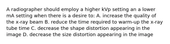 A radiographer should employ a higher kVp setting an a lower mA setting when there is a desire to: A. increase the quality of the x-ray beam B. reduce the time required to warm-up the x-ray tube time C. decrease the shape distortion appearing in the image D. decrease the size distortion appearing in the image