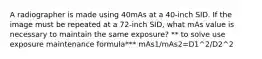 A radiographer is made using 40mAs at a 40-inch SID. If the image must be repeated at a 72-inch SID, what mAs value is necessary to maintain the same exposure? ** to solve use exposure maintenance formula*** mAs1/mAs2=D1^2/D2^2