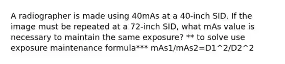 A radiographer is made using 40mAs at a 40-inch SID. If the image must be repeated at a 72-inch SID, what mAs value is necessary to maintain the same exposure? ** to solve use exposure maintenance formula*** mAs1/mAs2=D1^2/D2^2