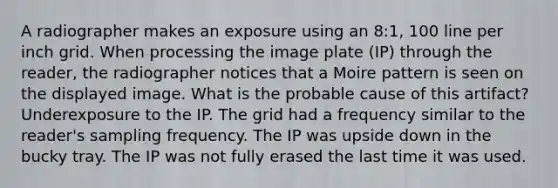 A radiographer makes an exposure using an 8:1, 100 line per inch grid. When processing the image plate (IP) through the reader, the radiographer notices that a Moire pattern is seen on the displayed image. What is the probable cause of this artifact? Underexposure to the IP. The grid had a frequency similar to the reader's sampling frequency. The IP was upside down in the bucky tray. The IP was not fully erased the last time it was used.