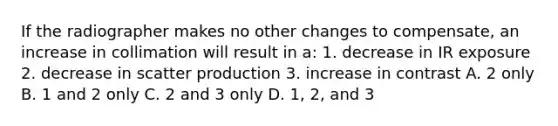 If the radiographer makes no other changes to compensate, an increase in collimation will result in a: 1. decrease in IR exposure 2. decrease in scatter production 3. increase in contrast A. 2 only B. 1 and 2 only C. 2 and 3 only D. 1, 2, and 3