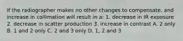 If the radiographer makes no other changes to compensate, and increase in collimation will result in a: 1. decrease in IR exposure 2. decrease in scatter production 3. increase in contrast A. 2 only B. 1 and 2 only C. 2 and 3 only D. 1, 2 and 3