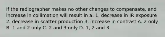 If the radiographer makes no other changes to compensate, and increase in collimation will result in a: 1. decrease in IR exposure 2. decrease in scatter production 3. increase in contrast A. 2 only B. 1 and 2 only C. 2 and 3 only D. 1, 2 and 3