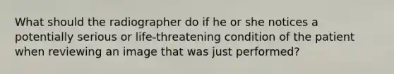 What should the radiographer do if he or she notices a potentially serious or life-threatening condition of the patient when reviewing an image that was just performed?