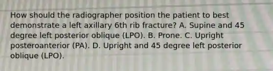 How should the radiographer position the patient to best demonstrate a left axillary 6th rib fracture? A. Supine and 45 degree left posterior oblique (LPO). B. Prone. C. Upright posteroanterior (PA). D. Upright and 45 degree left posterior oblique (LPO).