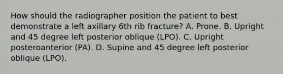 How should the radiographer position the patient to best demonstrate a left axillary 6th rib fracture? A. Prone. B. Upright and 45 degree left posterior oblique (LPO). C. Upright posteroanterior (PA). D. Supine and 45 degree left posterior oblique (LPO).