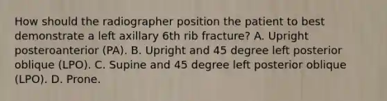 How should the radiographer position the patient to best demonstrate a left axillary 6th rib fracture? A. Upright posteroanterior (PA). B. Upright and 45 degree left posterior oblique (LPO). C. Supine and 45 degree left posterior oblique (LPO). D. Prone.