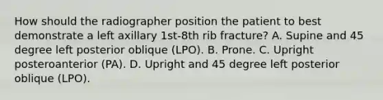 How should the radiographer position the patient to best demonstrate a left axillary 1st-8th rib fracture? A. Supine and 45 degree left posterior oblique (LPO). B. Prone. C. Upright posteroanterior (PA). D. Upright and 45 degree left posterior oblique (LPO).