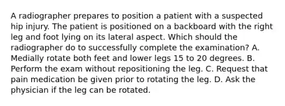 A radiographer prepares to position a patient with a suspected hip injury. The patient is positioned on a backboard with the right leg and foot lying on its lateral aspect. Which should the radiographer do to successfully complete the examination? A. Medially rotate both feet and lower legs 15 to 20 degrees. B. Perform the exam without repositioning the leg. C. Request that pain medication be given prior to rotating the leg. D. Ask the physician if the leg can be rotated.