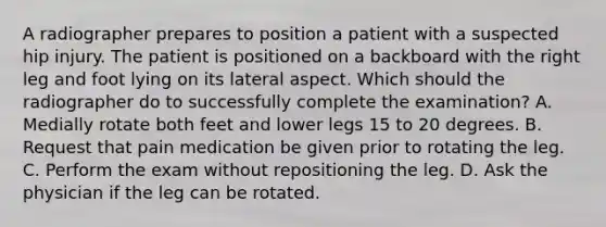 A radiographer prepares to position a patient with a suspected hip injury. The patient is positioned on a backboard with the right leg and foot lying on its lateral aspect. Which should the radiographer do to successfully complete the examination? A. Medially rotate both feet and lower legs 15 to 20 degrees. B. Request that pain medication be given prior to rotating the leg. C. Perform the exam without repositioning the leg. D. Ask the physician if the leg can be rotated.