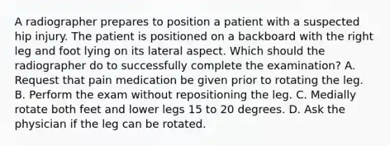 A radiographer prepares to position a patient with a suspected hip injury. The patient is positioned on a backboard with the right leg and foot lying on its lateral aspect. Which should the radiographer do to successfully complete the examination? A. Request that pain medication be given prior to rotating the leg. B. Perform the exam without repositioning the leg. C. Medially rotate both feet and lower legs 15 to 20 degrees. D. Ask the physician if the leg can be rotated.