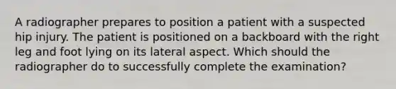 A radiographer prepares to position a patient with a suspected hip injury. The patient is positioned on a backboard with the right leg and foot lying on its lateral aspect. Which should the radiographer do to successfully complete the examination?