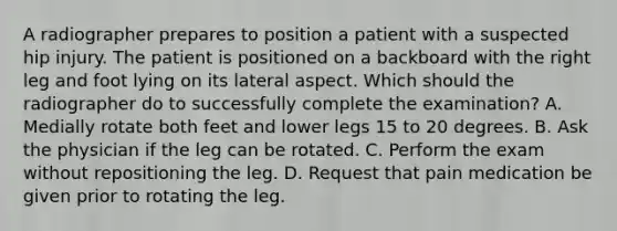 A radiographer prepares to position a patient with a suspected hip injury. The patient is positioned on a backboard with the right leg and foot lying on its lateral aspect. Which should the radiographer do to successfully complete the examination? A. Medially rotate both feet and lower legs 15 to 20 degrees. B. Ask the physician if the leg can be rotated. C. Perform the exam without repositioning the leg. D. Request that pain medication be given prior to rotating the leg.