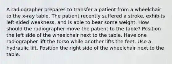 A radiographer prepares to transfer a patient from a wheelchair to the x-ray table. The patient recently suffered a stroke, exhibits left-sided weakness, and is able to bear some weight. How should the radiographer move the patient to the table? Position the left side of the wheelchair next to the table. Have one radiographer lift the torso while another lifts the feet. Use a hydraulic lift. Position the right side of the wheelchair next to the table.