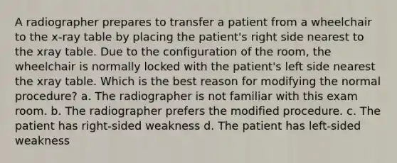 A radiographer prepares to transfer a patient from a wheelchair to the x-ray table by placing the patient's right side nearest to the xray table. Due to the configuration of the room, the wheelchair is normally locked with the patient's left side nearest the xray table. Which is the best reason for modifying the normal procedure? a. The radiographer is not familiar with this exam room. b. The radiographer prefers the modified procedure. c. The patient has right-sided weakness d. The patient has left-sided weakness