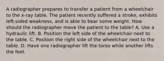 A radiographer prepares to transfer a patient from a wheelchair to the x-ray table. The patient recently suffered a stroke, exhibits left-sided weakness, and is able to bear some weight. How should the radiographer move the patient to the table? A. Use a hydraulic lift. B. Position the left side of the wheelchair next to the table. C. Position the right side of the wheelchair next to the table. D. Have one radiographer lift the torso while another lifts the feet.