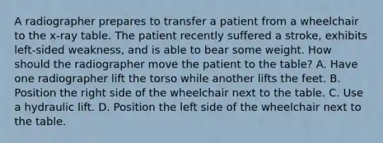 A radiographer prepares to transfer a patient from a wheelchair to the x-ray table. The patient recently suffered a stroke, exhibits left-sided weakness, and is able to bear some weight. How should the radiographer move the patient to the table? A. Have one radiographer lift the torso while another lifts the feet. B. Position the right side of the wheelchair next to the table. C. Use a hydraulic lift. D. Position the left side of the wheelchair next to the table.