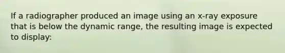 If a radiographer produced an image using an x-ray exposure that is below the dynamic range, the resulting image is expected to display: