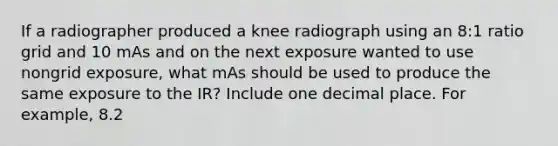 If a radiographer produced a knee radiograph using an 8:1 ratio grid and 10 mAs and on the next exposure wanted to use nongrid exposure, what mAs should be used to produce the same exposure to the IR? Include one decimal place. For example, 8.2