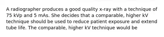 A radiographer produces a good quality x-ray with a technique of 75 kVp and 5 mAs. She decides that a comparable, higher kV technique should be used to reduce patient exposure and extend tube life. The comparable, higher kV technique would be