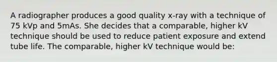 A radiographer produces a good quality x-ray with a technique of 75 kVp and 5mAs. She decides that a comparable, higher kV technique should be used to reduce patient exposure and extend tube life. The comparable, higher kV technique would be: