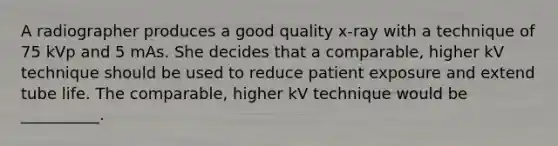 A radiographer produces a good quality x-ray with a technique of 75 kVp and 5 mAs. She decides that a comparable, higher kV technique should be used to reduce patient exposure and extend tube life. The comparable, higher kV technique would be __________.