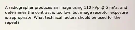 A radiographer produces an image using 110 kVp @ 5 mAs, and determines the contrast is too low, but image receptor exposure is appropriate. What technical factors should be used for the repeat?